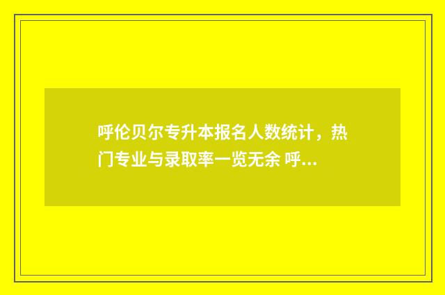 呼伦贝尔专升本报名人数统计，热门专业与录取率一览无余 呼伦贝尔专升本考试时间
