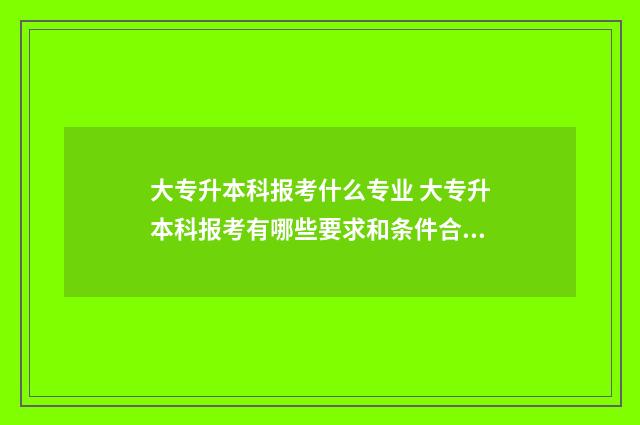 大专升本科报考什么专业 大专升本科报考有哪些要求和条件合肥