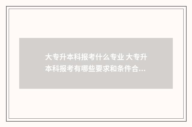 大专升本科报考什么专业 大专升本科报考有哪些要求和条件合肥