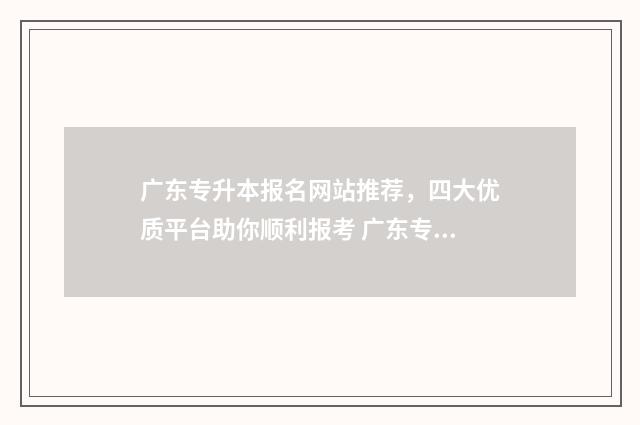 广东专升本报名网站推荐，四大优质平台助你顺利报考 广东专升本报名时间2025具体时间