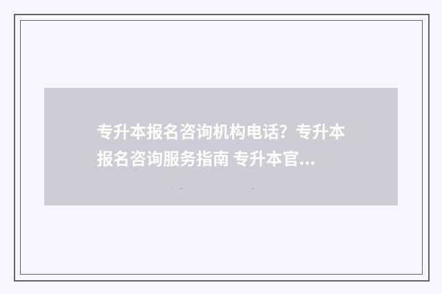 专升本报名咨询机构电话？专升本报名咨询服务指南 专升本官网咨询
