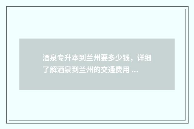 酒泉专升本到兰州要多少钱，详细了解酒泉到兰州的交通费用 酒泉专升本课程