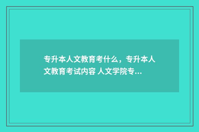 专升本人文教育考什么，专升本人文教育考试内容 人文学院专升本