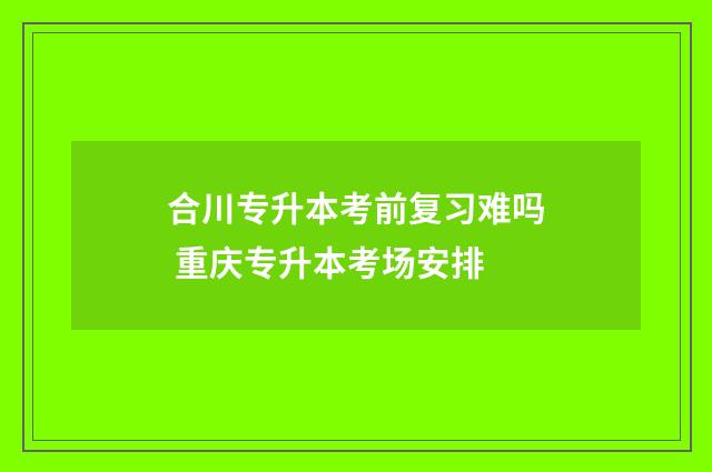 合川专升本考前复习难吗 重庆专升本考场安排