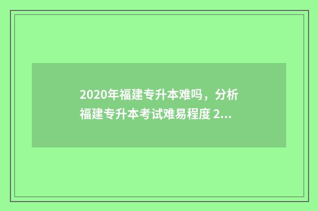 2020年福建专升本难吗，分析福建专升本考试难易程度 2020年福建专升本录取结果什么时候公布