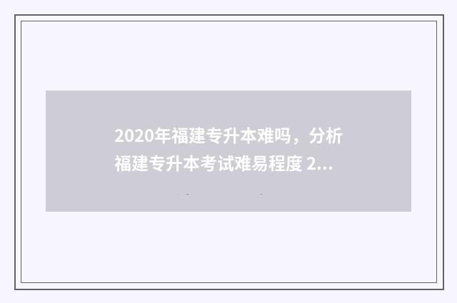2020年福建专升本难吗，分析福建专升本考试难易程度 2020年福建专升本录取结果什么时候公布