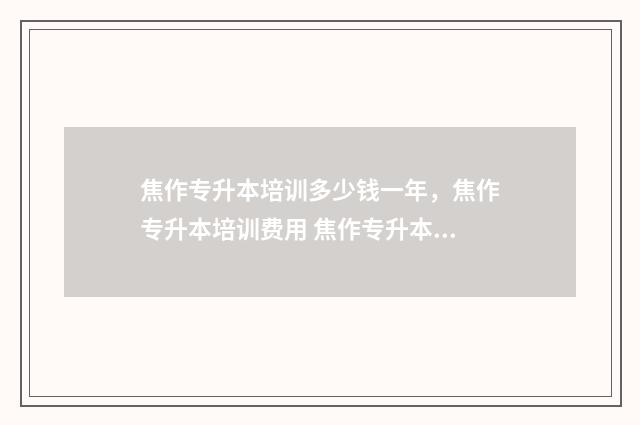 焦作专升本培训多少钱一年，焦作专升本培训费用 焦作专升本培训机构有哪些