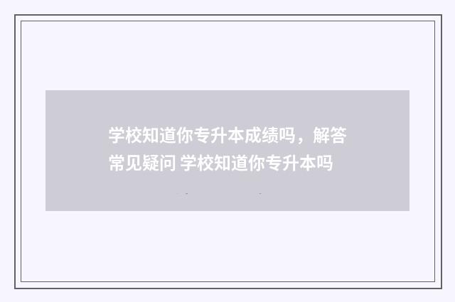 学校知道你专升本成绩吗，解答常见疑问 学校知道你专升本吗