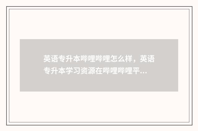 英语专升本哔哩哔哩怎么样，英语专升本学习资源在哔哩哔哩平台上的应用 英语考试专升本
