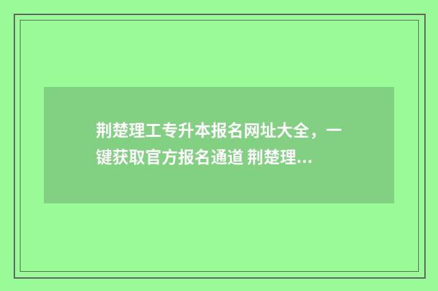 荆楚理工专升本报名网址大全，一键获取官方报名通道 荆楚理工专升本历年真题