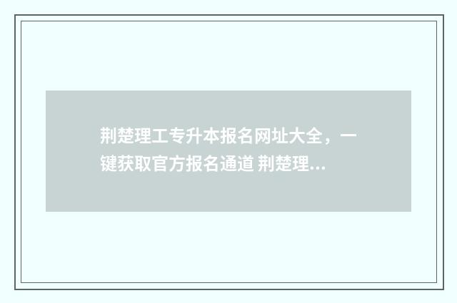 荆楚理工专升本报名网址大全，一键获取官方报名通道 荆楚理工专升本历年真题