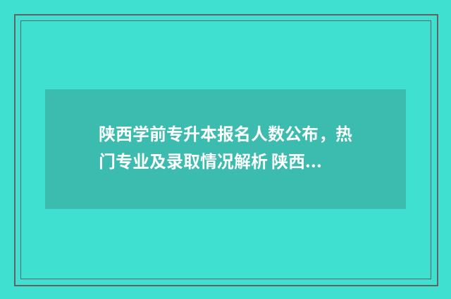 陕西学前专升本报名人数公布，热门专业及录取情况解析 陕西学前专升本可以报考哪些专业