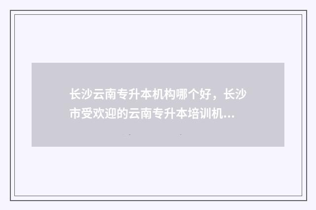 长沙云南专升本机构哪个好，长沙市受欢迎的云南专升本培训机构 长沙 专升本