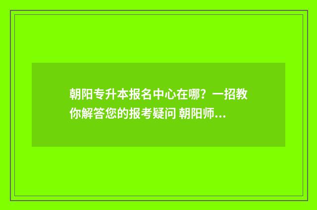 朝阳专升本报名中心在哪？一招教你解答您的报考疑问 朝阳师专升本科院校