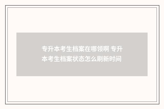 专升本考生档案在哪领啊 专升本考生档案状态怎么刷新时间