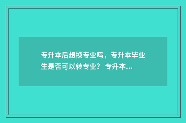 专升本后想换专业吗，专升本毕业生是否可以转专业？ 专升本想换专业怎么学前教育统招专升本可以换什么专业