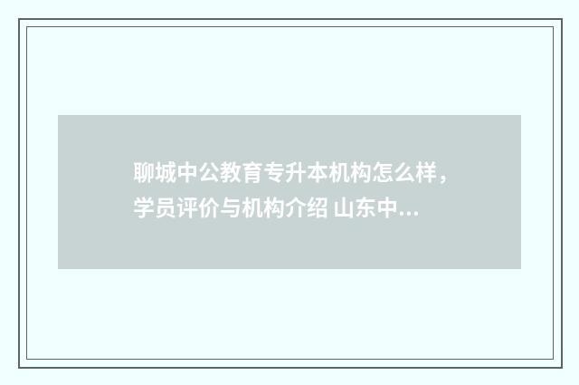 聊城中公教育专升本机构怎么样，学员评价与机构介绍 山东中公教育咨询电话
