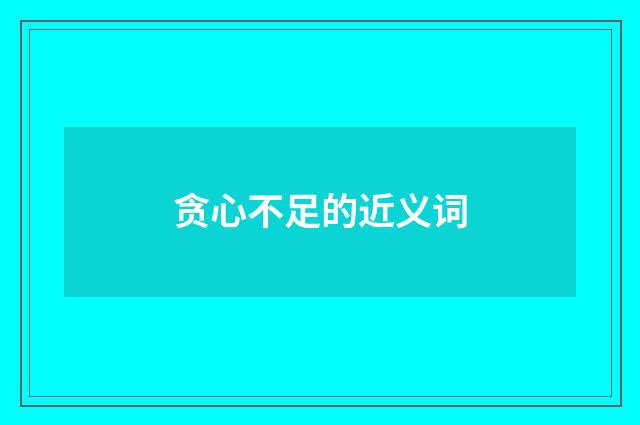 贪心不足的近义词