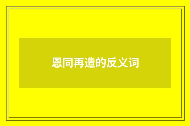 恩同再造的反义词
