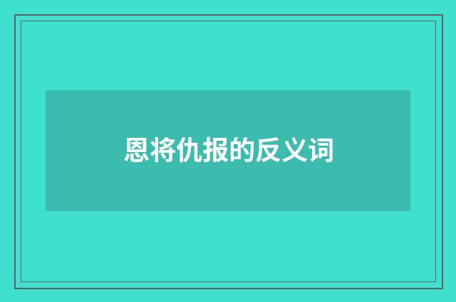 恩将仇报的反义词