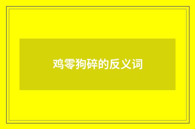 鸡零狗碎的反义词